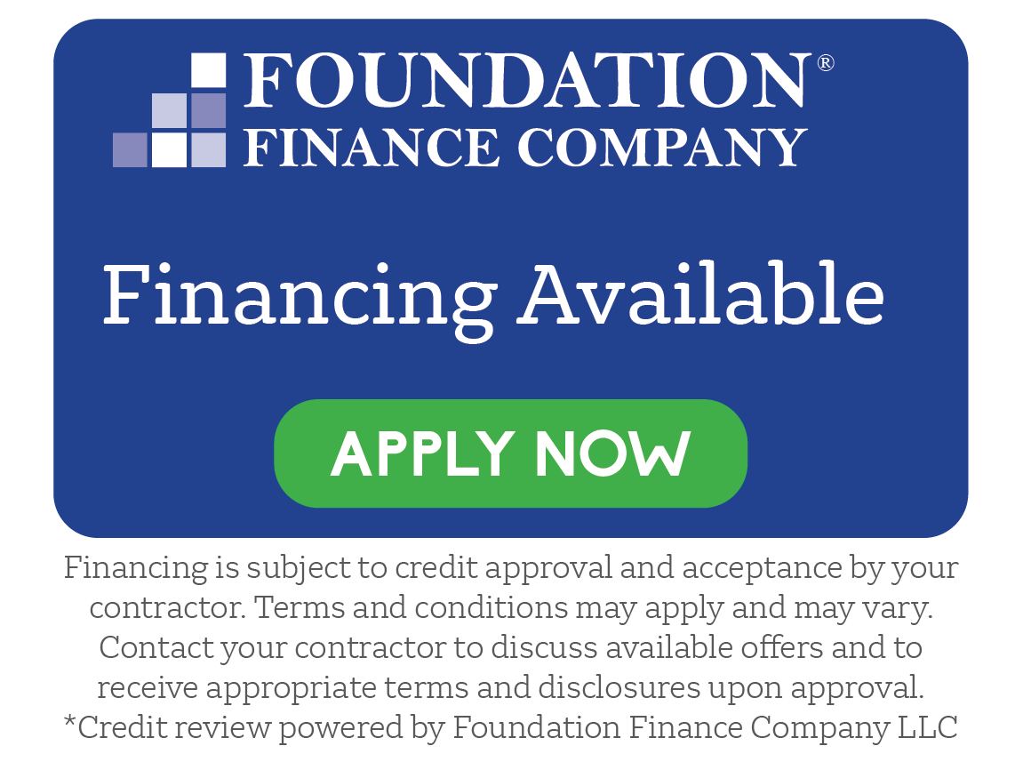Foundation Finance Company. Financing Available. Apply Now. Financing is subject to credit approval and acceptance by your contractor. Terms and conditions may apply and may vary. Contact our contractor to discuss available offers and to receive appropriate terms and disclosures upon approval. *Credit review powered by Foundation Finance Company LLC